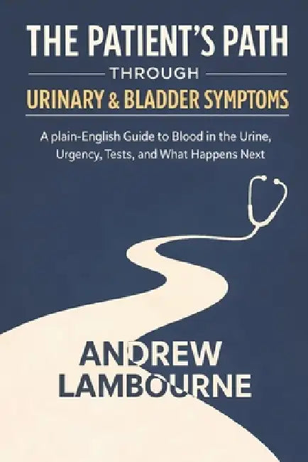 The Patient's Path Through Urinary & Bladder Symptoms: A Plain English Guide to Blood in the Urine, Urgency, Tests, and What happens Next by Andrew Lambourne