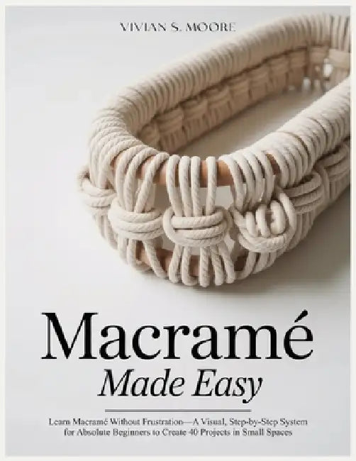 Macramé Made Easy: Learn Macramé Without Frustration-A Visual, Step-by-Step System for Absolute Beginners to Create 40 Projects in Small Spaces by Vivian S. Moore