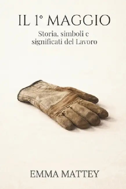 IL 1° MAGGIO - Storia, simboli e significati del Lavoro: La Festa dei Lavoratori tra storia, cultura e tradizione by Emma Mattey
