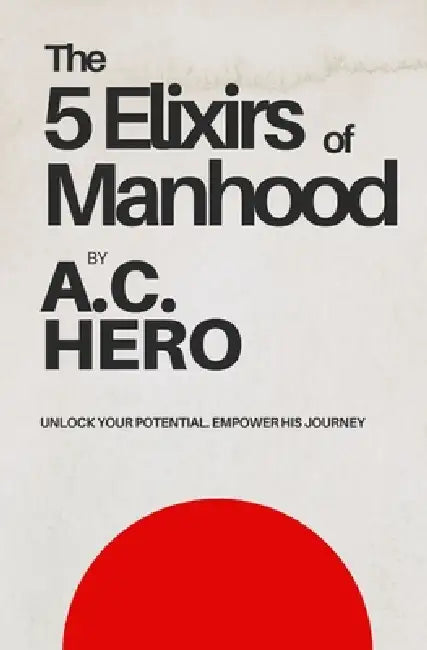 The 5 Elixirs of Manhood: Unlock Your Potential. Empower His Journey by A. C. Hero