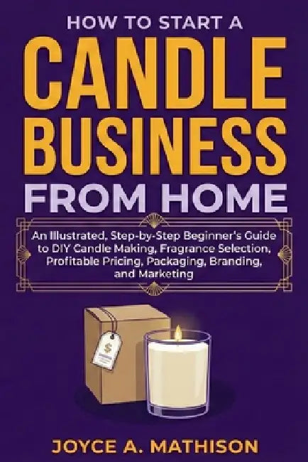 How to Start a Candle Business from Home: An Illustrated, Step-by-Step Beginner's Guide to DIY Candle Making, Fragrance Selection, Profitable Pricing, by Joyce Mathison