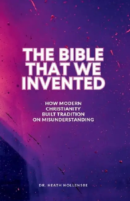 The Bible That We Invented: How Modern Christianity Built Tradition On Misunderstanding by Heath Hollensbe
