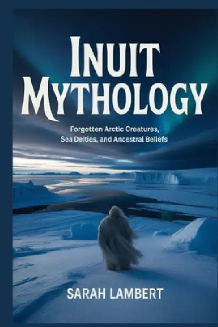 Inuit Mythology: Forgotten Arctic Creatures, Sea Deities, and Ancestral Beliefs by Sarah Lambert