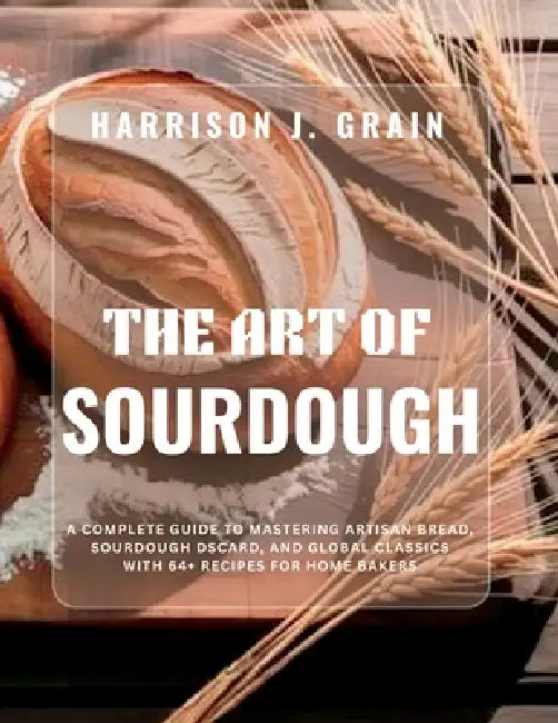 The Art of Sourdough: A Complete Guide to Mastering Artisan Bread, Sourdough Discard, and Global Classics with 64+ Recipes for Home Bakers by Harrison J. Grain