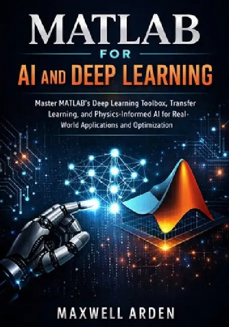 MATLAB for AI and Deep Learning: Master MATLAB's Deep Learning Toolbox, Transfer Learning, and Physics-Informed AI for Real-World Applications and Opt by Maxwell Arden