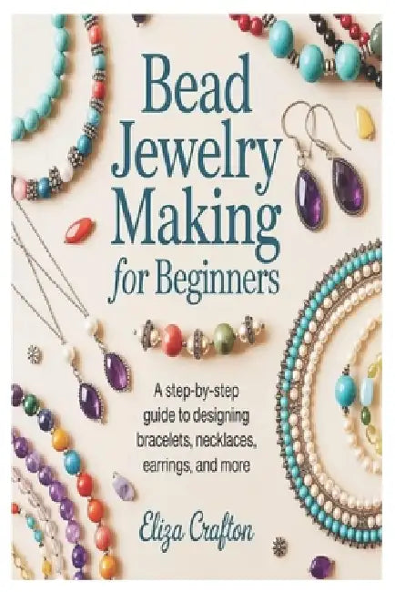 Bead Jewelry Making for Beginners: A Step-by-Step Guide to Designing Bracelets, Necklaces, Earrings, and More by Eliza Crafton