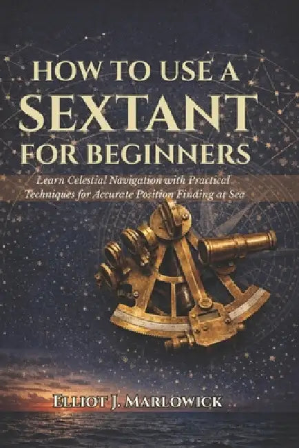 How to Use a Sextant for Beginners: Learn Celestial Navigation with Practical Techniques for Accurate Position Finding at Sea by Elliot J. Marlowick