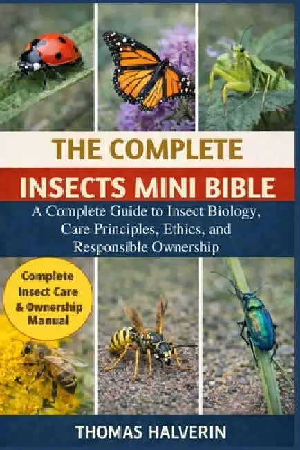 The Complete Insects Mini Bible: A Complete Guide to Insect Biology, Care Principles, Ethics, and Responsible Ownership by Thomas Halverin