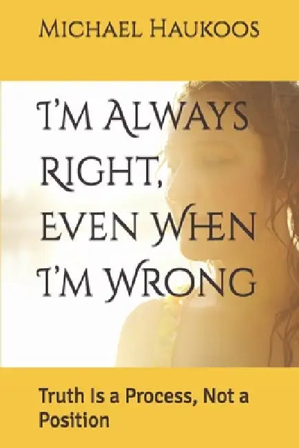 I'm Always Right, Even When I'm Wrong: Truth Is a Process, Not a Position by Michael Haukoos