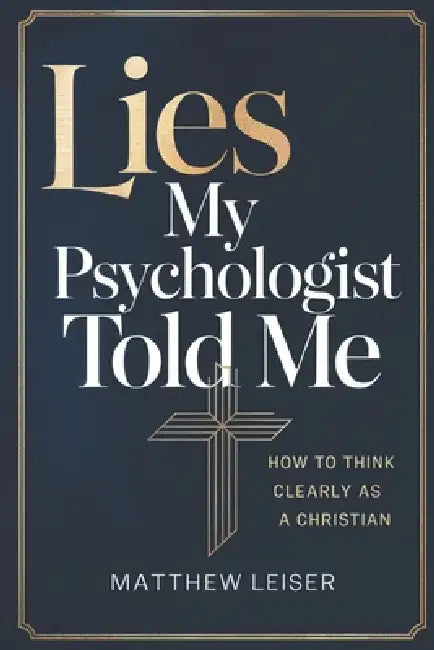 Lies My Psychologist Told Me: How to Think Clearly as a Christian by Matthew Leiser