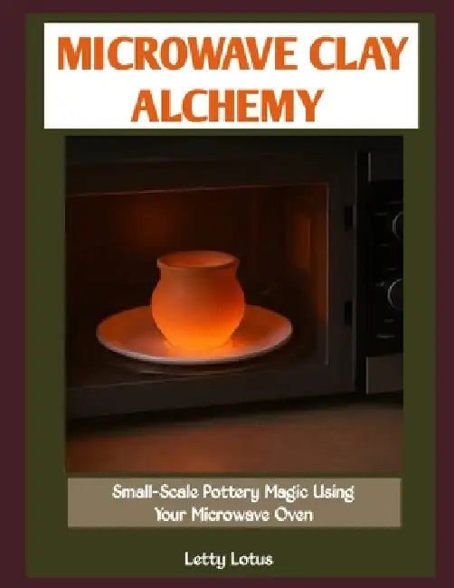 Microwave Clay Alchemy: Small-Scale Pottery Magic Using Your Microwave Oven by Letty Lotus