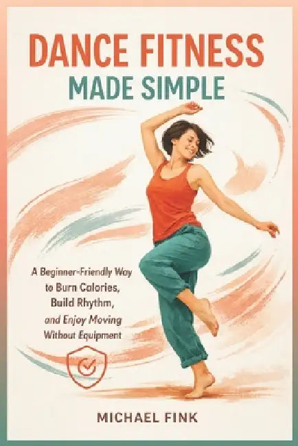 Dance Fitness Made Simple: A Beginner-Friendly Way to Burn Calories, Build Rhythm, and Enjoy Moving Without Equipment by Michael Fink
