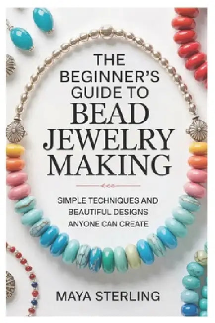 The Beginner's Guide to Bead Jewelry Making: Simple Techniques and Beautiful Designs Anyone Can Create by Maya Sterling