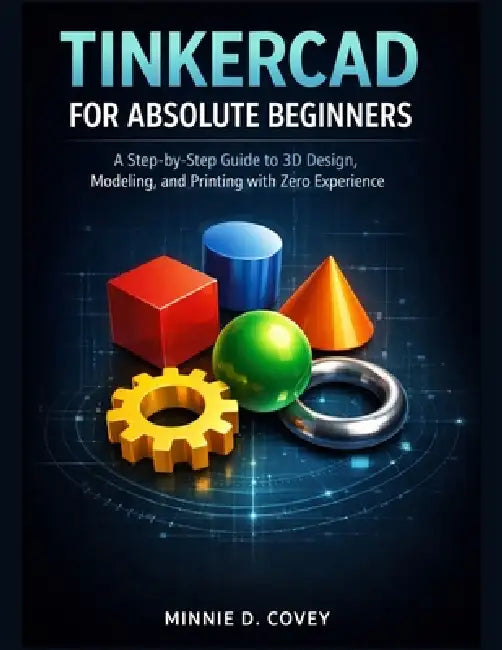 Tinkercad for Absolute Beginners: A Step-by-Step Guide to 3D Design, Modeling, and Printing with Zero Experience by Minnie D. Covey