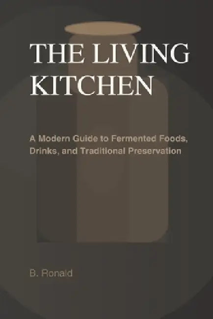 The Living Kitchen: Fermentation at Home: A Modern Guide to Fermented Foods, Drinks, and Traditional Preservation by Ronald B