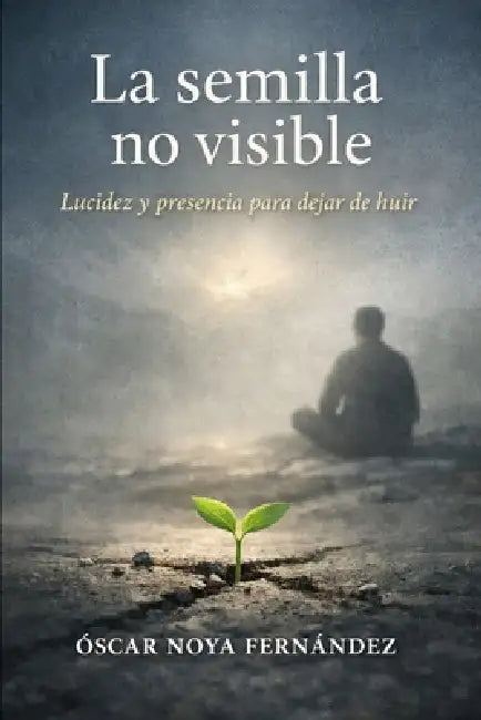 La Semilla Invisible: Lucidez Y Presencia Para Dejar de Huir by Oscar Noya Fernandez
