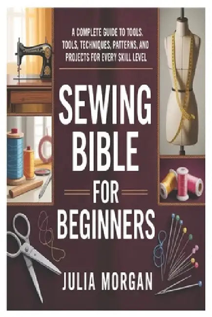 Sewing Bible for Beginners: A Complete Guide to Tools, Techniques, Patterns, and Projects for Every Skill Level by Julia Morgan