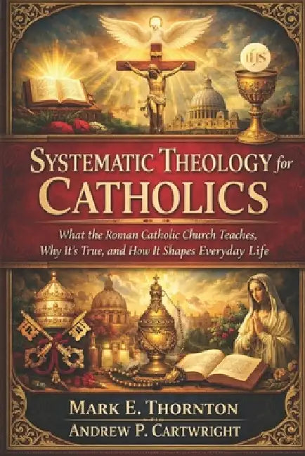Systematic Theology for Catholics: What the Roman Catholic Church Teaches, Why It's True, and How It Shapes Everyday Life by Andrew P. Cartwright, Mark E. Thornton