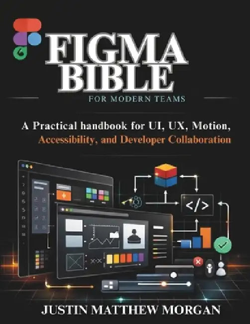 Figma Bible for Modern Teams: A Practical handbook for UI, UX, Motion, Accessibility, and Developer Collaboration by Justin Matthew Morgan