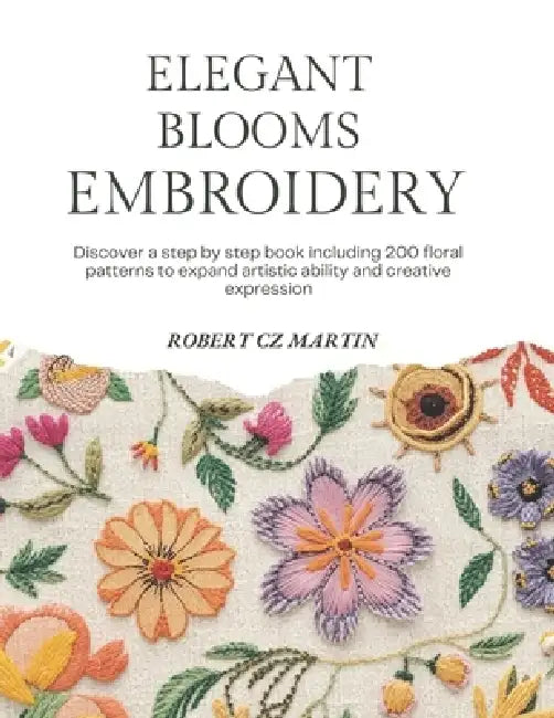 Elegant Blooms Embroidery: Discover a step by step book including 200 floral patterns to expand artistic ability and creative expression by Robert Cz Martin