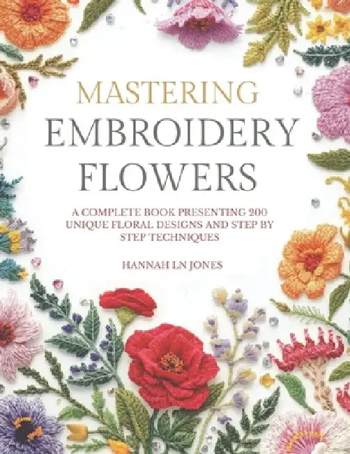Mastering Embroidery Flowers: A complete book presenting 200 unique floral designs and step by step techniques by Hannah Ln Jones