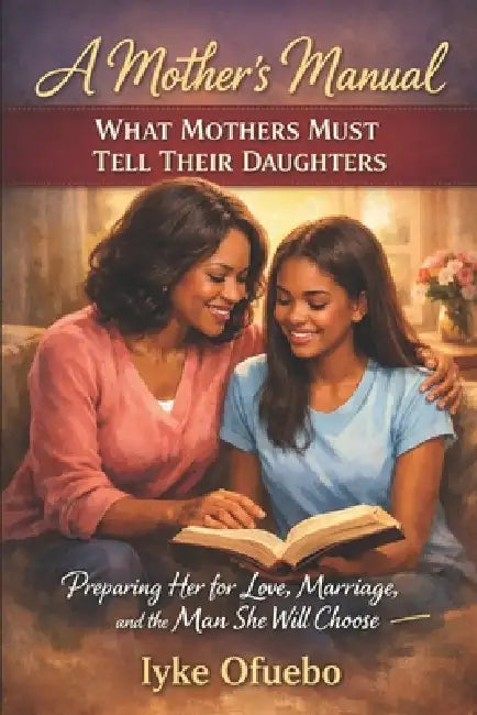 What Mothers Must Tell Their Daughters: A Mother's manual - Preparing Her for Love, Marriage, and the Man She Will by Iyke Ofuebo