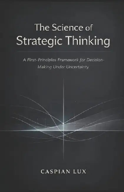 The Science of Strategic Thinking: A First-Principles Framework for Decision-Making Under Uncertainty by Caspian Lux