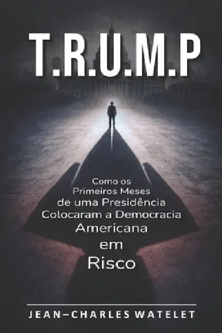 T.R.U.M.P: Como os Primeiros Meses de uma Presidência Colocaram a Democracia Americana em Risco by Jean-Charles Watelet