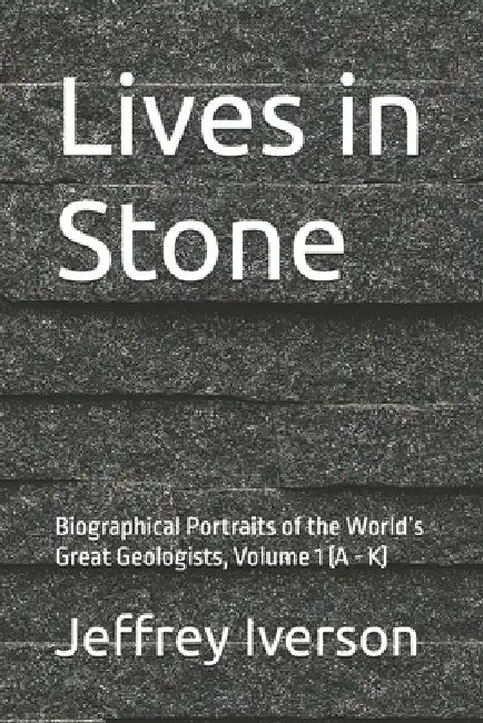Lives in Stone: Biographical Portraits of the World's Great Geologists, Volume 1 (A - K) by Jeffrey Iverson