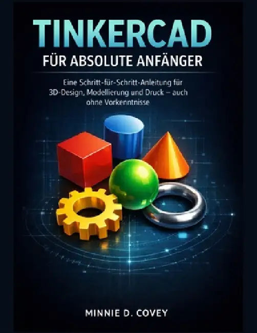 Tinkercad Für Absolute Anfänger: Eine Schritt-für-Schritt-Anleitung für 3D-Design, Modellierung und Druck - auch ohne Vorkenntnisse by Minnie D. Covey
