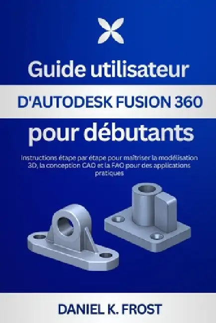 Guide utilisateur d'Autodesk Fusion 360 pour débutants: Instructions étape par étape pour maîtriser la modélisation 3D, la conception CAO et la FAO po by Daniel K. Frost