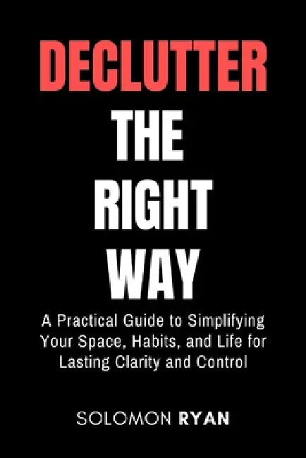 Declutter the right way: A Practical Guide to Simplifying Your Space, Habits, and Life for Lasting Clarity and Control by Solomon Ryan