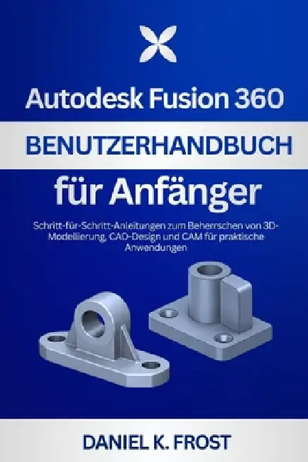Autodesk Fusion 360 Benutzerhandbuch für Anfänger: Schritt-für-Schritt-Anleitungen zum Beherrschen von 3D-Modellierung, CAD-Design und CAM für praktis by Daniel K. Frost