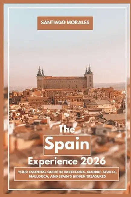 The Spain Experience 2026: Your Essential Guide to Barcelona, Madrid, Seville, Mallorca, and Spain's Hidden Treasures by Santiago Morales