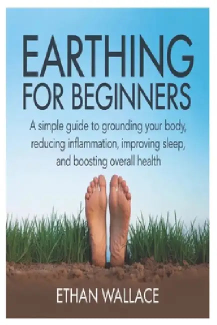Earthing for Beginners: A Simple Guide to Grounding Your Body, Reducing Inflammation, Improving Sleep, and Boosting Overall Health by Ethan Wallace