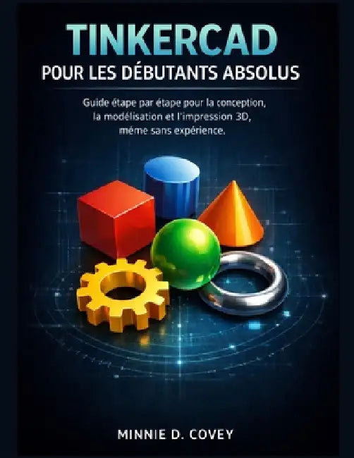 Tinkercad Pour Les Débutants Absolus: Guide étape par étape pour la conception, la modélisation et l'impression 3D, même sans expérience. by Minnie D. Covey