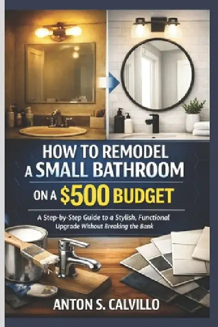 How to Remodel a Small Bathroom on a $500 Budget: A Step-by-Step Guide to a Stylish, Functional Upgrade Without Breaking the Bank by Anton S. Calvillo