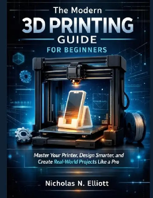 The Modern 3D Printing Guide For Beginners: Master Your Printer, Design Smarter, and Create Real-World Projects like a Pro by Nicholas N. Elliott