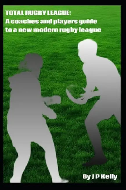 Total Rugby League: A Coaches and Players guide to a new modern Rugby League by J. P. Kelly