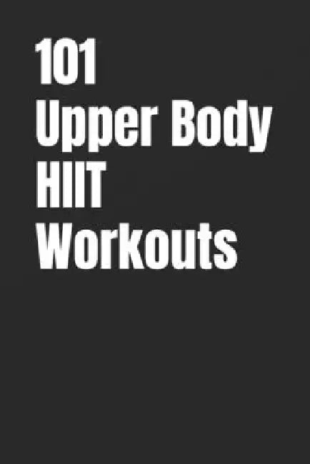 101 Upper Body HIIT Workouts: Short, Intense Upper-Body Workouts for Strength, Fat Loss, and Conditioning by Erik Myers