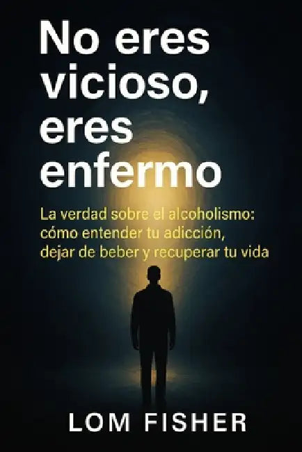 No Eres Vicioso, Eres Enfermo: Alcoholismo explicado sin juicios: causas reales, tratamiento y salida by Lom Fisher
