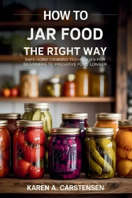 How to Jar Food the Right Way: Safe Home Canning Techniques for Beginners to Preserve Food Longer by Karen A. Carstensen