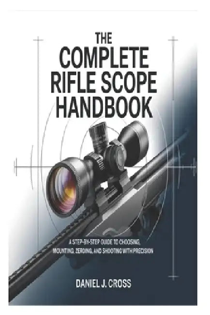The Complete Rifle Scope Handbook: A Step-by-Step Guide to Choosing, Mounting, Zeroing, and Shooting with Precision by Daniel J. Cross