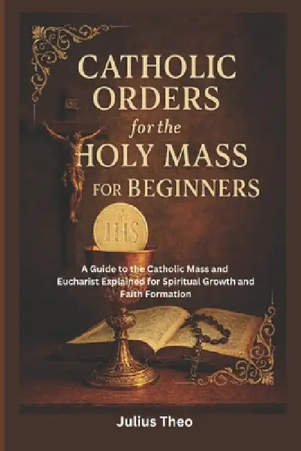 Catholic Orders for the Holy Mass for Beginners: A Beginner's Guide to the Catholic Mass and Eucharist Explained for Spiritual Growth and Faith Format by Julius Theo