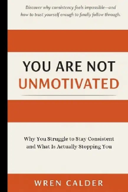 You Are Not Unmotivated: Why You Struggle to Stay Consistent and What Is Actually Stopping You by Wren Calder
