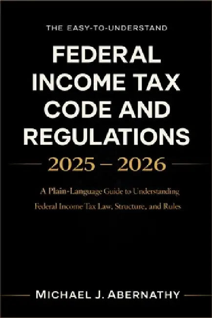 The Easy-to-Understand Federal Income Tax Code and Regulations 2025 - 2026 Book: A Plain-Language Guide to Understanding Federal Income Tax Law, Struc by Michael J Abernathy