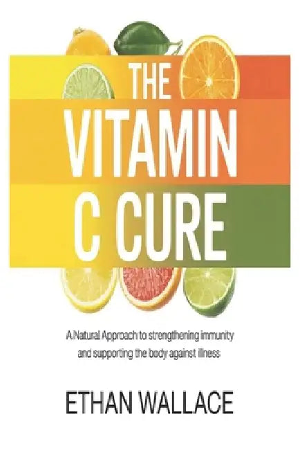 The Vitamin C Cure: A Natural Approach to Strengthening Immunity and Supporting the Body Against Illness by Ethan Wallace