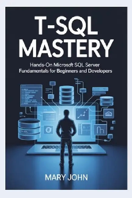 T-SQL Mastery: Hands-On Microsoft SQL Server Fundamentals for Beginners and Developers by Mary John