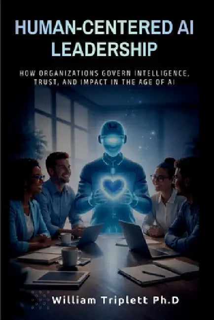 Human-Centered AI Leadership: How Organizations Govern Intelligence, Trust, and Impact in the Age of Al by William Triplett