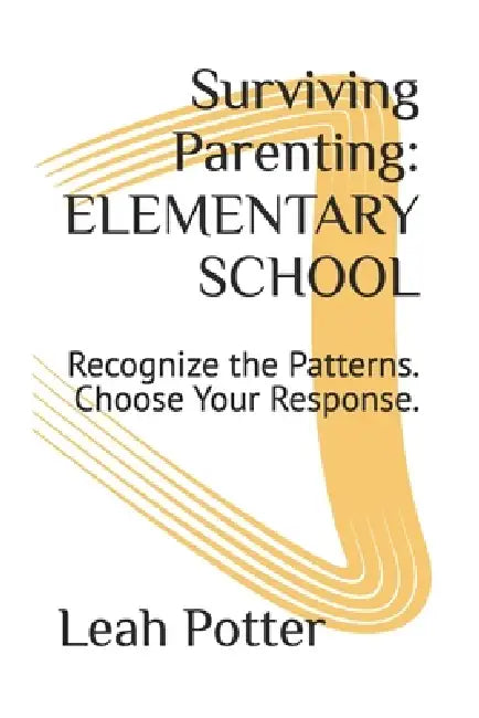 Surviving Parenting: ELEMENTARY SCHOOL: Recognize the Patterns. Choose Your Response. by Leah Potter
